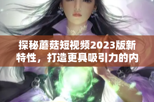 探秘蘑菇短视频2023版新特性，打造更具吸引力的内容营销！