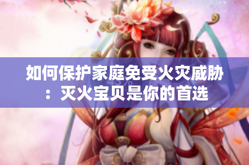 如何保护家庭免受火灾威胁：灭火宝贝是你的首选