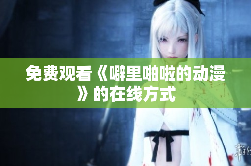 免费观看《噼里啪啦的动漫》的在线方式