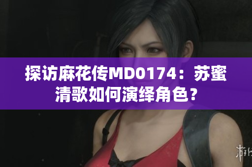 探访麻花传MD0174：苏蜜清歌如何演绎角色？