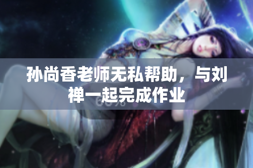 孙尚香老师无私帮助，与刘禅一起完成作业