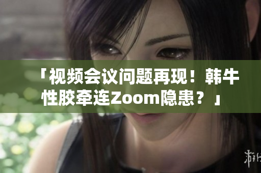 「视频会议问题再现！韩牛性胶牵连Zoom隐患？」