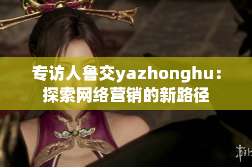 专访人鲁交yazhonghu：探索网络营销的新路径