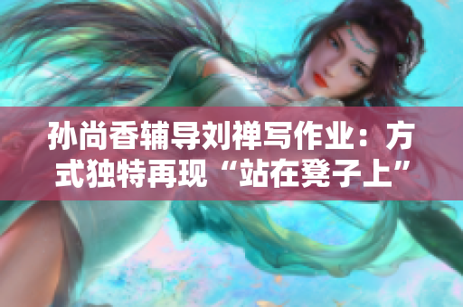 孙尚香辅导刘禅写作业：方式独特再现“站在凳子上”。