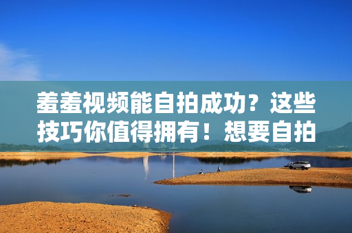 羞羞视频能自拍成功？这些技巧你值得拥有！想要自拍羞羞视频？掌握这些技巧确保成功！