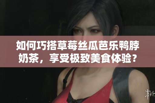 如何巧搭草莓丝瓜芭乐鸭脖奶茶，享受极致美食体验？