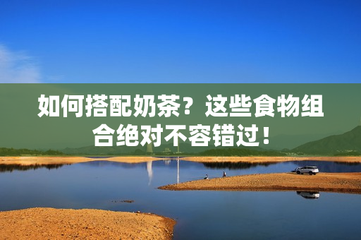 如何搭配奶茶？这些食物组合绝对不容错过！