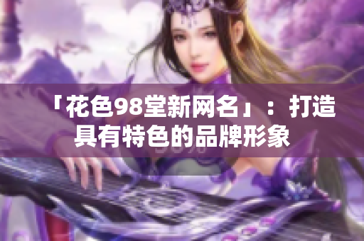 「花色98堂新网名」：打造具有特色的品牌形象