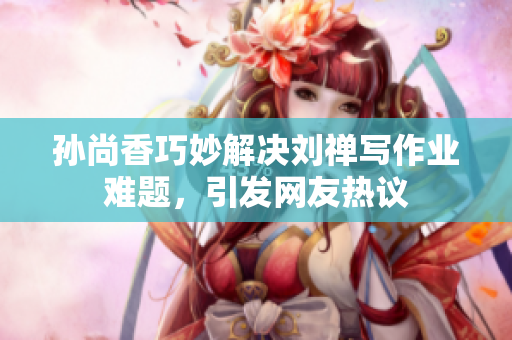 孙尚香巧妙解决刘禅写作业难题，引发网友热议