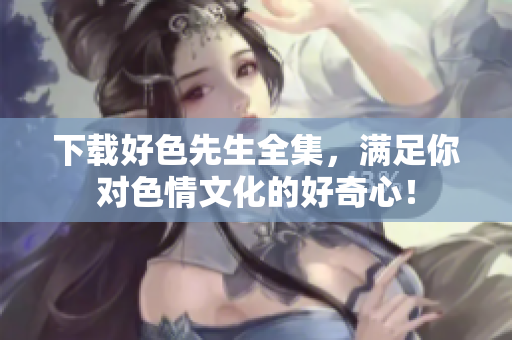下载好色先生全集，满足你对色情文化的好奇心！