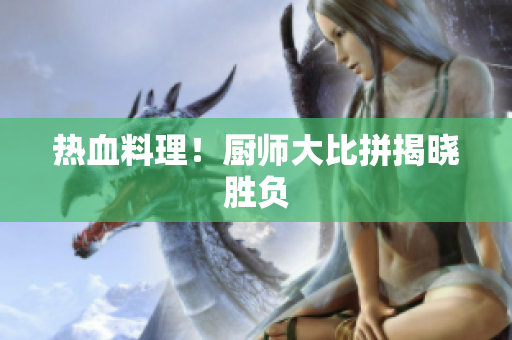 热血料理！厨师大比拼揭晓胜负