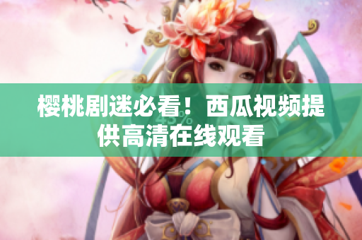 樱桃剧迷必看！西瓜视频提供高清在线观看