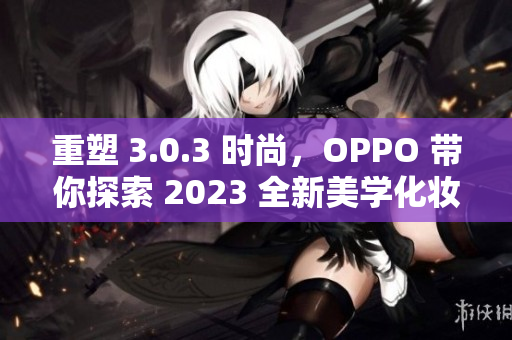 重塑 3.0.3 时尚，OPPO 带你探索 2023 全新美学化妆！