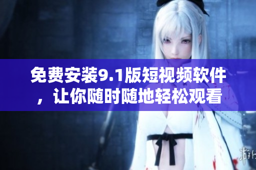 免费安装9.1版短视频软件，让你随时随地轻松观看