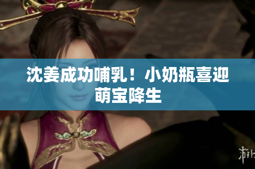 沈姜成功哺乳！小奶瓶喜迎萌宝降生