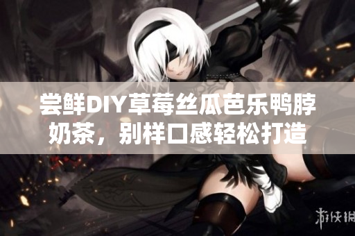 尝鲜DIY草莓丝瓜芭乐鸭脖奶茶，别样口感轻松打造