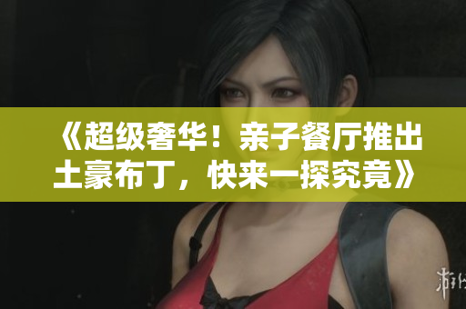 《超级奢华！亲子餐厅推出土豪布丁，快来一探究竟》