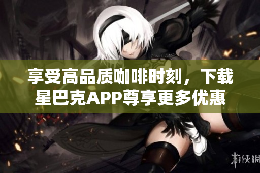 享受高品质咖啡时刻，下载星巴克APP尊享更多优惠