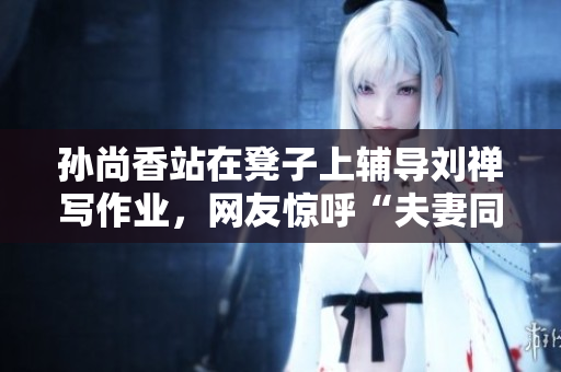 孙尚香站在凳子上辅导刘禅写作业，网友惊呼“夫妻同台竞技”