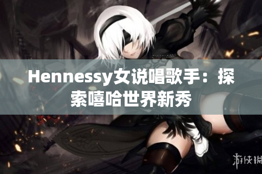 Hennessy女说唱歌手：探索嘻哈世界新秀