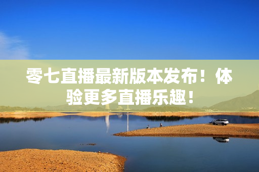 零七直播最新版本发布！体验更多直播乐趣！
