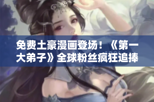 免费土豪漫画登场！《第一大弟子》全球粉丝疯狂追捧