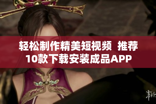 轻松制作精美短视频  推荐10款下载安装成品APP