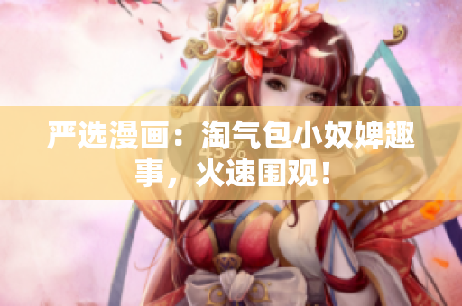 严选漫画：淘气包小奴婢趣事，火速围观！