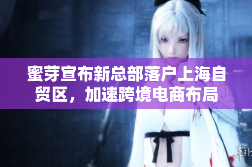 蜜芽宣布新总部落户上海自贸区，加速跨境电商布局