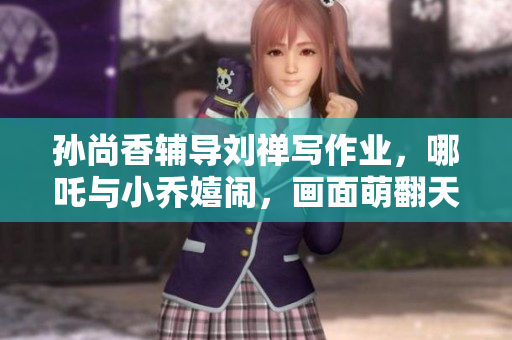 孙尚香辅导刘禅写作业，哪吒与小乔嬉闹，画面萌翻天！