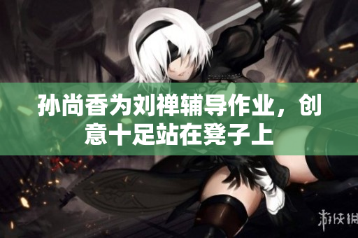孙尚香为刘禅辅导作业，创意十足站在凳子上