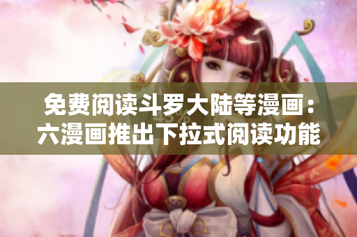 免费阅读斗罗大陆等漫画：六漫画推出下拉式阅读功能