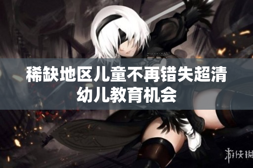稀缺地区儿童不再错失超清幼儿教育机会