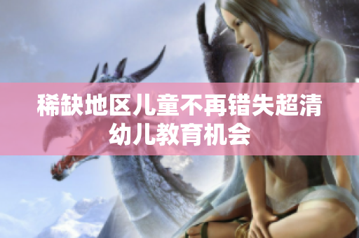 稀缺地区儿童不再错失超清幼儿教育机会