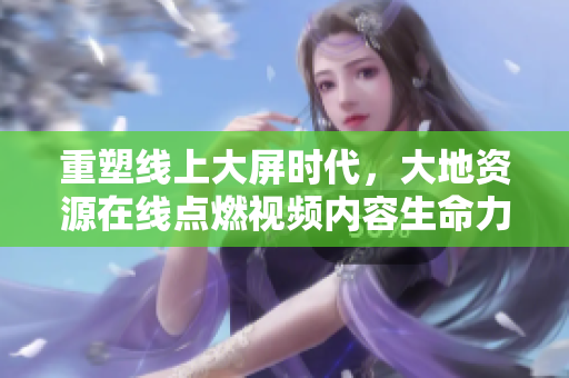 重塑线上大屏时代，大地资源在线点燃视频内容生命力