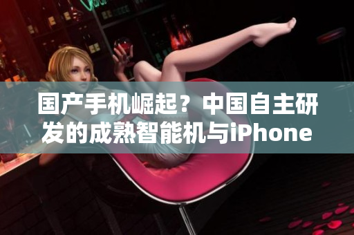国产手机崛起？中国自主研发的成熟智能机与iPhone竞逐