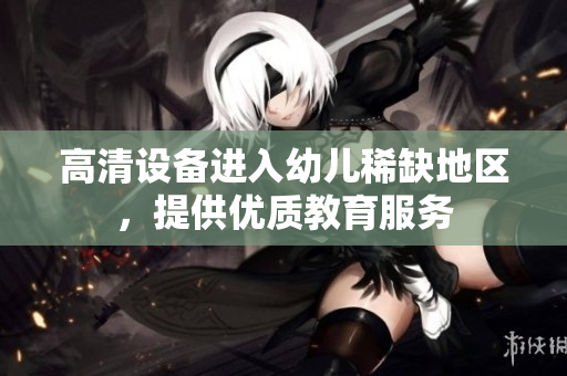 高清设备进入幼儿稀缺地区，提供优质教育服务