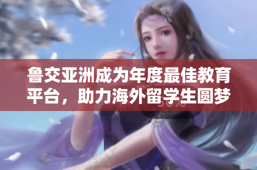 鲁交亚洲成为年度最佳教育平台，助力海外留学生圆梦