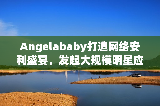Angelababy打造网络安利盛宴，发起大规模明星应援！