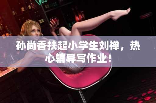 孙尚香扶起小学生刘禅，热心辅导写作业！