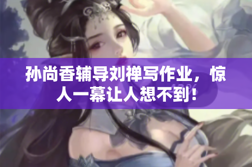 孙尚香辅导刘禅写作业，惊人一幕让人想不到！