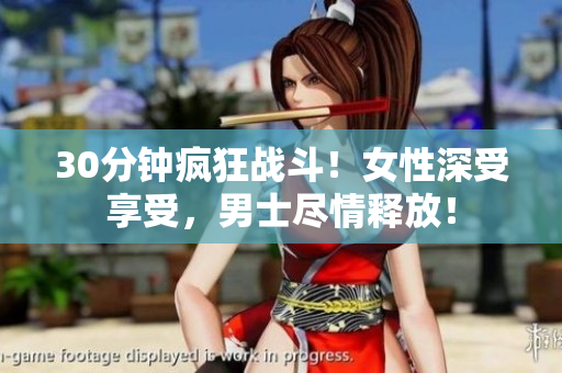 30分钟疯狂战斗！女性深受享受，男士尽情释放！