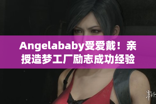 Angelababy受爱戴！亲授造梦工厂励志成功经验