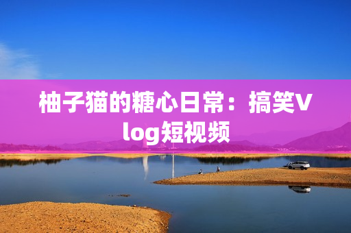 柚子猫的糖心日常：搞笑Vlog短视频