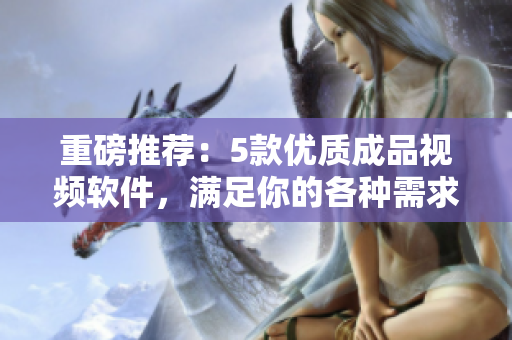 重磅推荐：5款优质成品视频软件，满足你的各种需求！