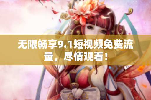 无限畅享9.1短视频免费流量，尽情观看！