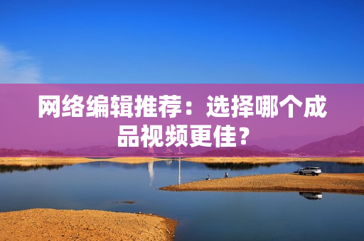 网络编辑推荐：选择哪个成品视频更佳？