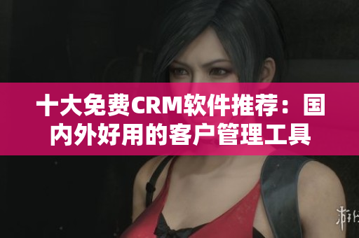 十大免费CRM软件推荐：国内外好用的客户管理工具