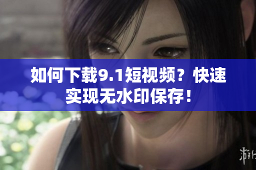 如何下载9.1短视频？快速实现无水印保存！