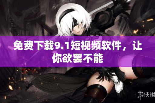 免费下载9.1短视频软件，让你欲罢不能